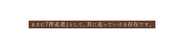 まさに 伴走者 として 共に走っていける存在です